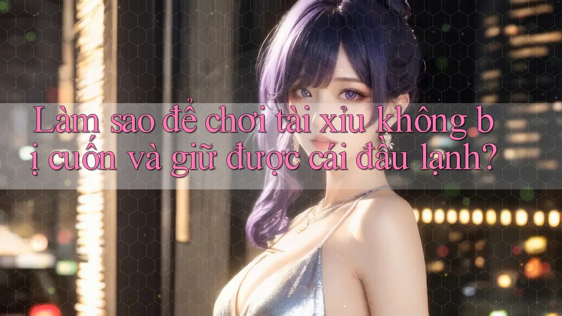 Làm sao để chơi tài xỉu không bị cuốn và giữ được cái đầu lạnh?