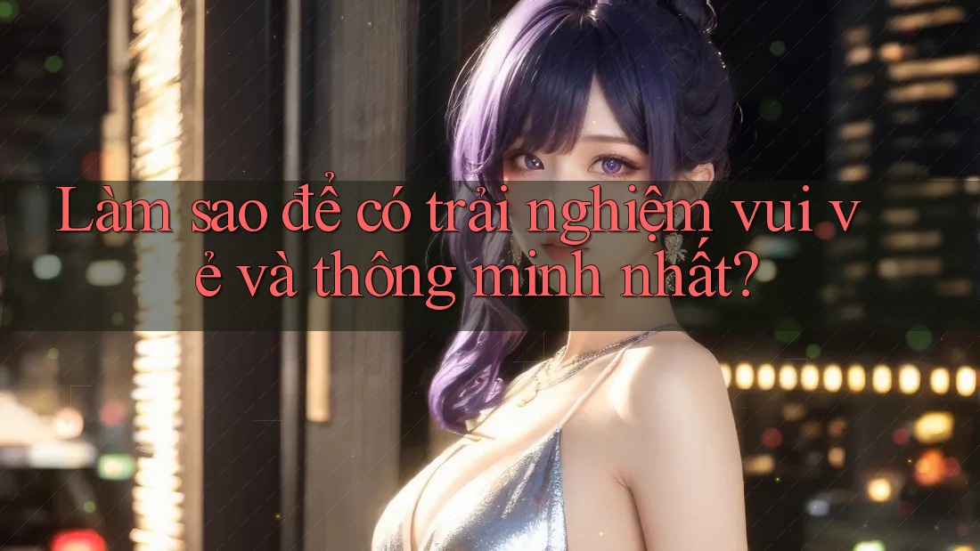 Làm sao để có trải nghiệm vui vẻ và thông minh nhất?