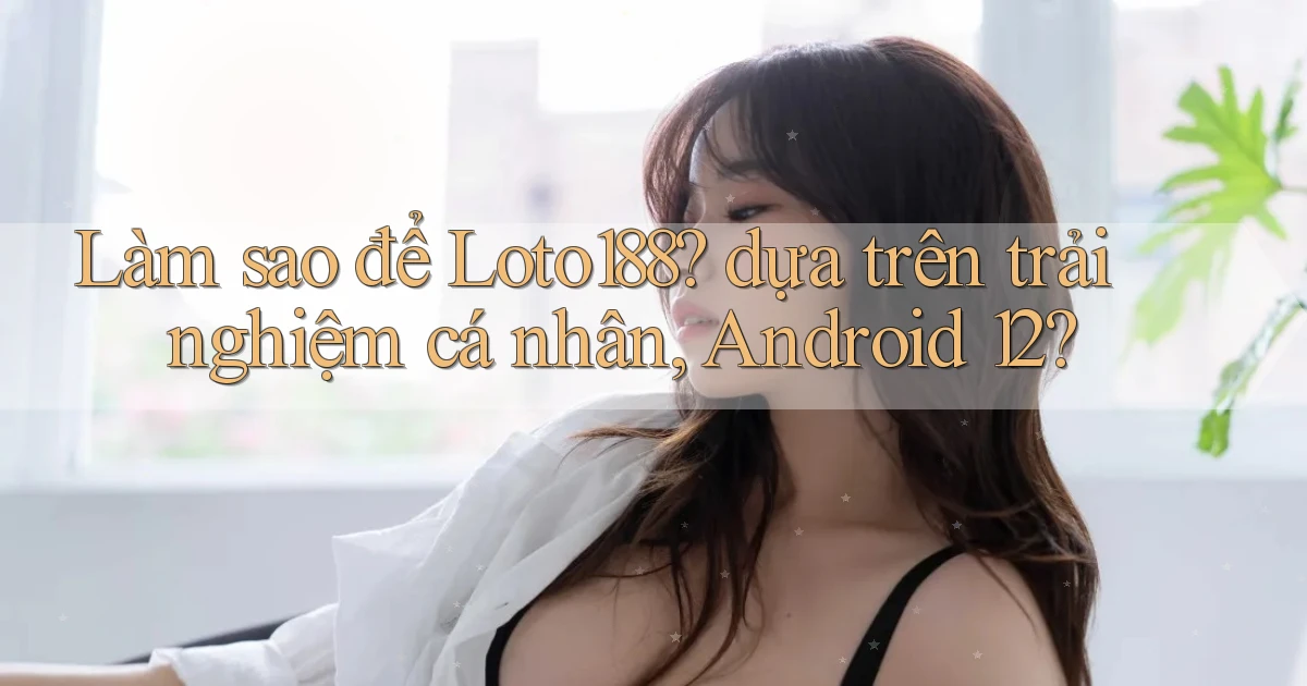 Làm sao để Loto188 dựa trên trải nghiệm cá nhân, Android 12