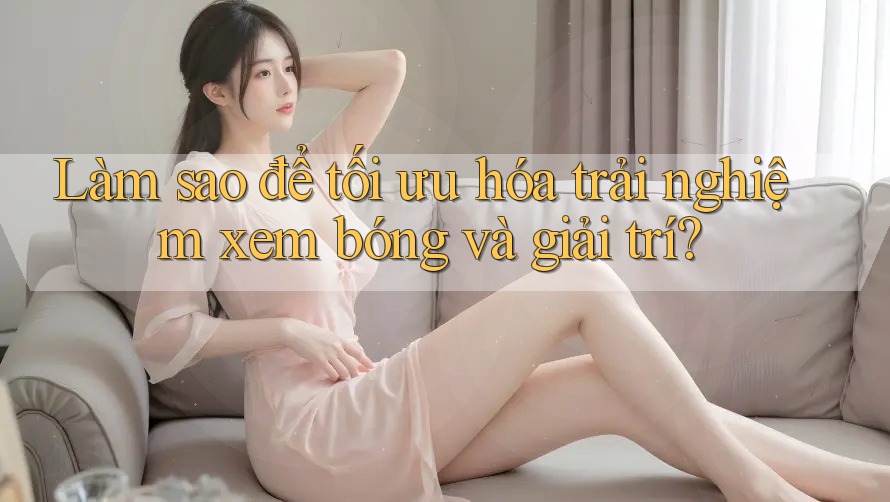 Làm sao để tối ưu hóa trải nghiệm xem bóng và giải trí? Làm sao để tối ưu hóa trải nghiệm xem bóng và giải trí?