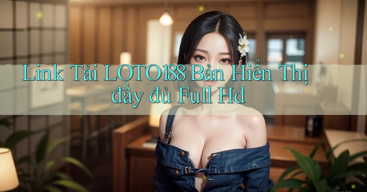 link tải loto188 bản hiển thị đầy đủ full hd