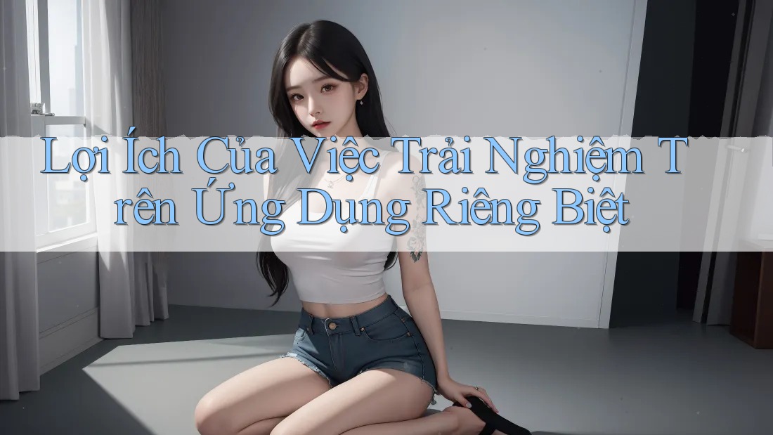 Lợi Ích Của Việc Trải Nghiệm Trên Ứng Dụng Riêng Biệt