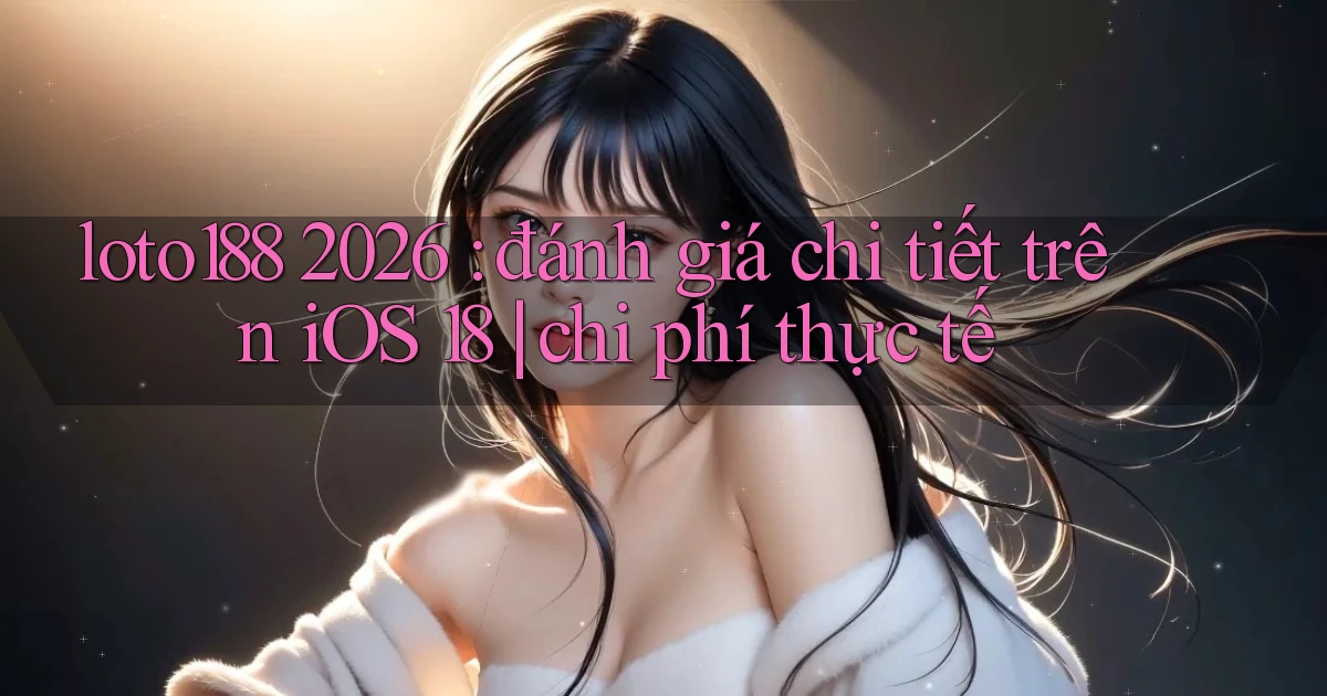 loto188 2026 đánh giá chi tiết trên iOS 18 chi phí thực tế