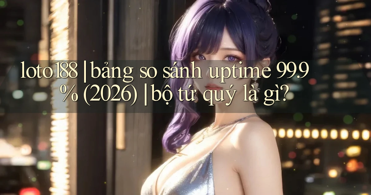 loto188 bảng so sánh uptime 99.9% (2026) bộ tứ quý là gì
