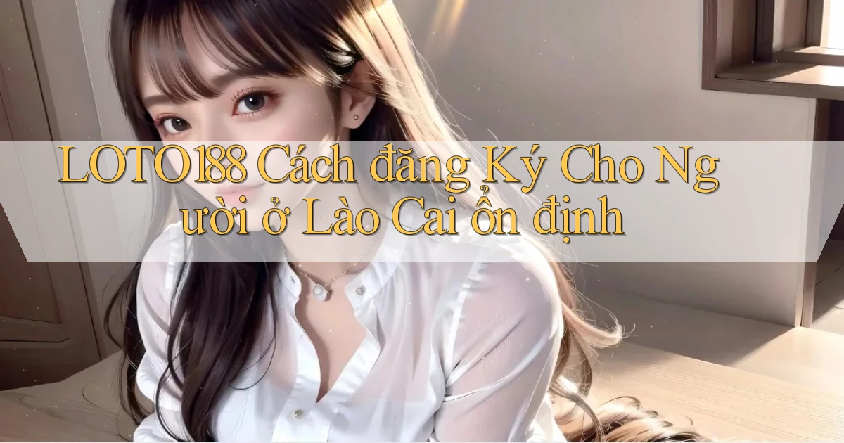 loto188 cách đăng ký cho người ở Lào Cai ổn định