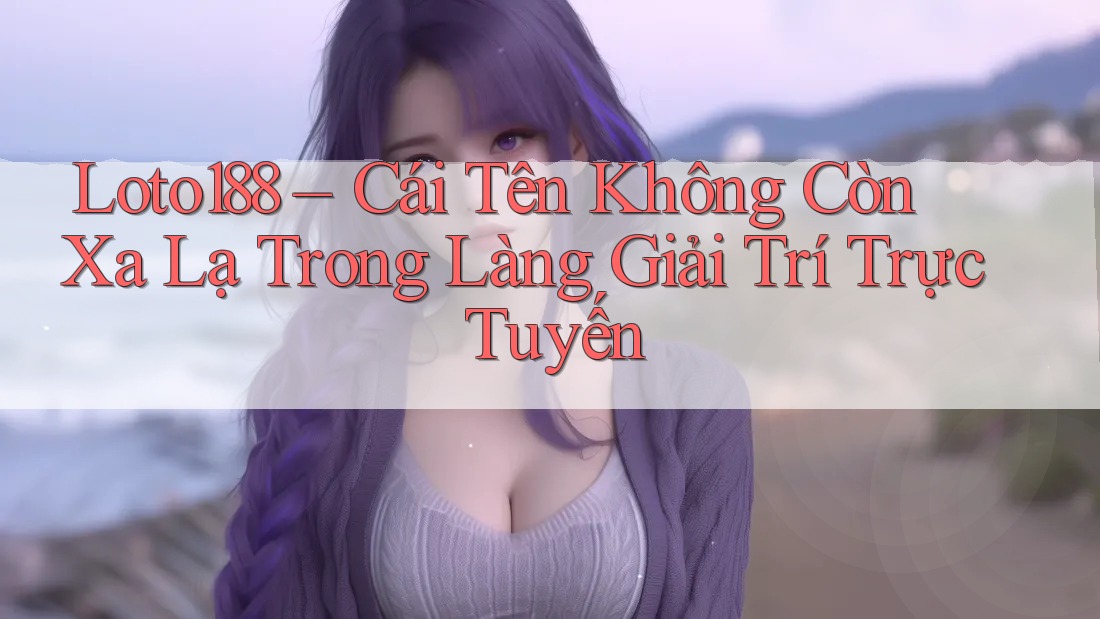 Loto188 – Cái Tên Không Còn Xa Lạ Trong Làng Giải Trí Trực Tuyến