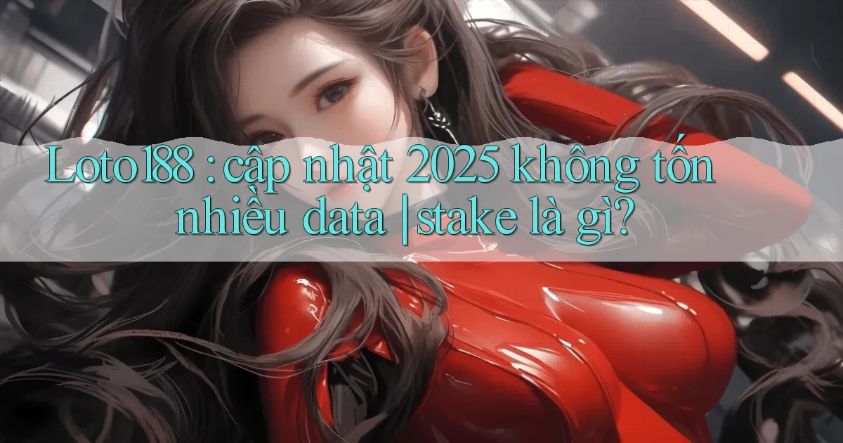 Loto188 cập nhật 2025 không tốn nhiều data stake là gì
