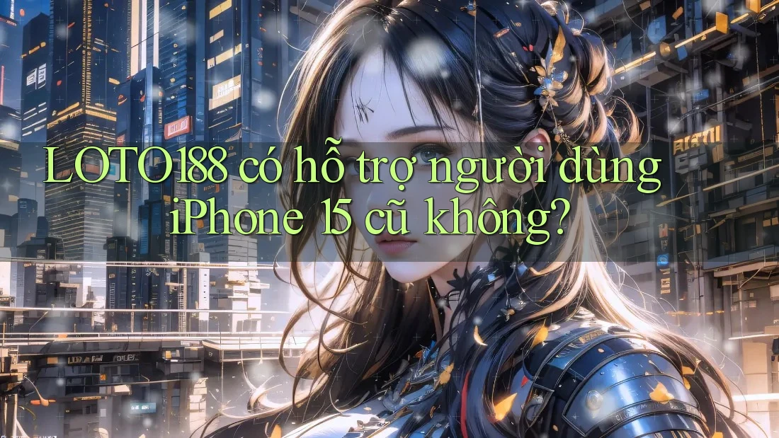 LOTO188 có hỗ trợ người dùng iPhone 15 cũ không?
