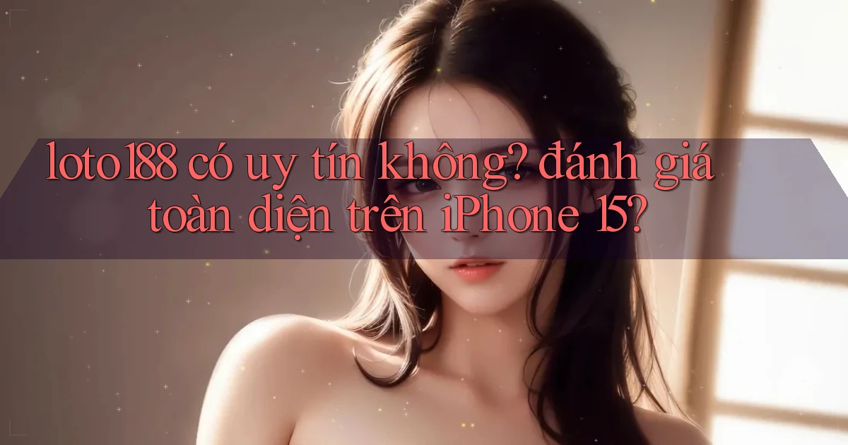 loto188 có uy tín không đánh giá toàn diện trên iPhone 15