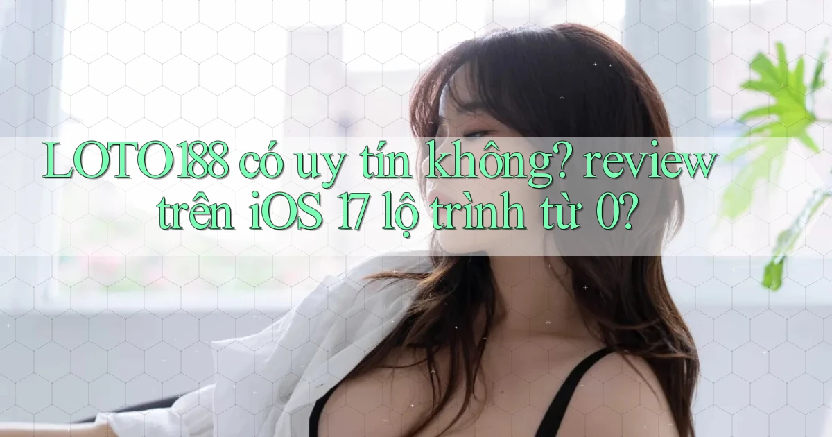 LOTO188 có uy tín không review trên iOS 17 lộ trình từ 0