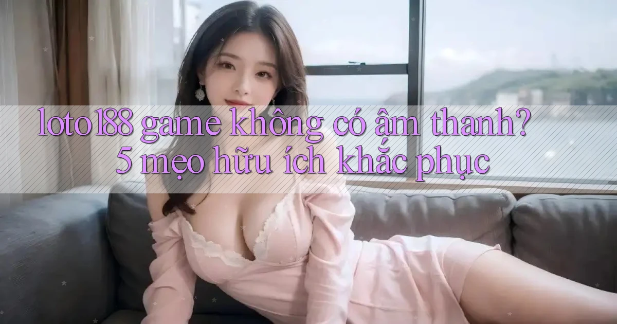 loto188 game không có âm thanh 5 mẹo hữu ích khắc phục