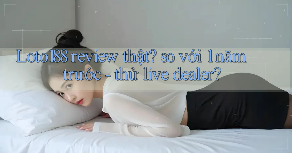 Loto188 review thật so với 1 năm trước   thử live dealer