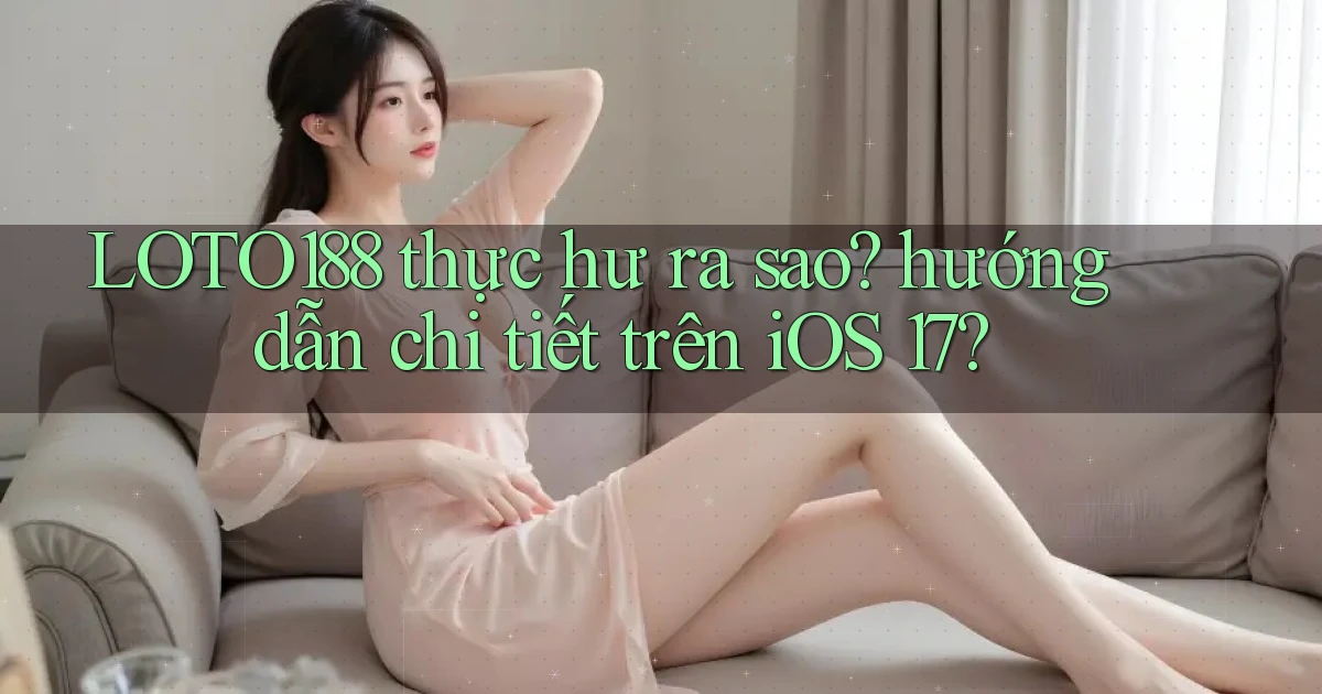 LOTO188 thực hư ra sao hướng dẫn chi tiết trên iOS 17
