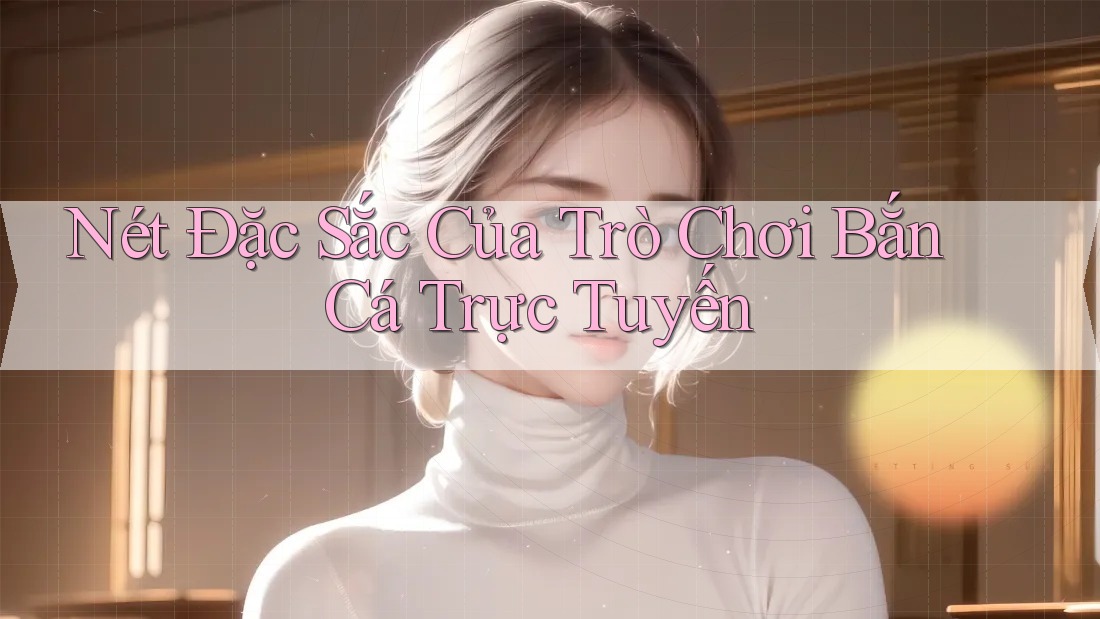 Nét Đặc Sắc Của Trò Chơi Bắn Cá Trực Tuyến