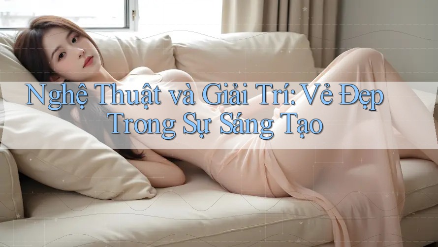 Nghệ Thuật và Giải Trí: Vẻ Đẹp Trong Sự Sáng Tạo