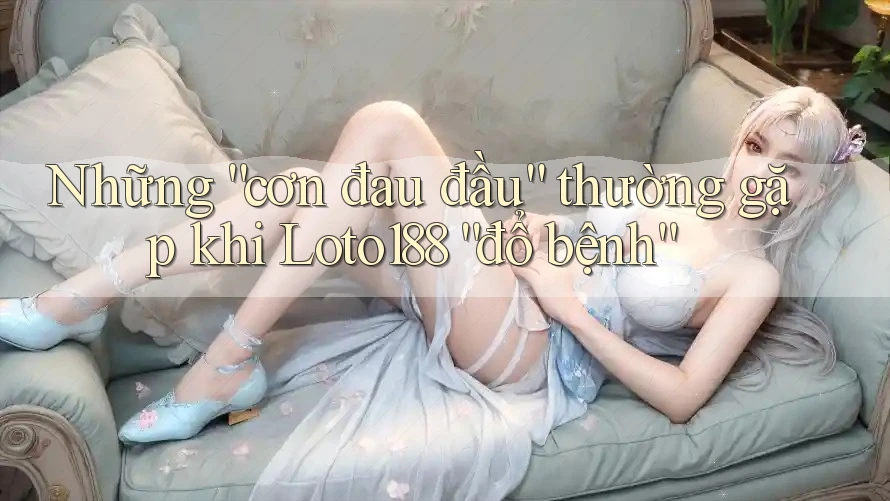 Những “cơn đau đầu” thường gặp khi Loto188 “đổ bệnh”