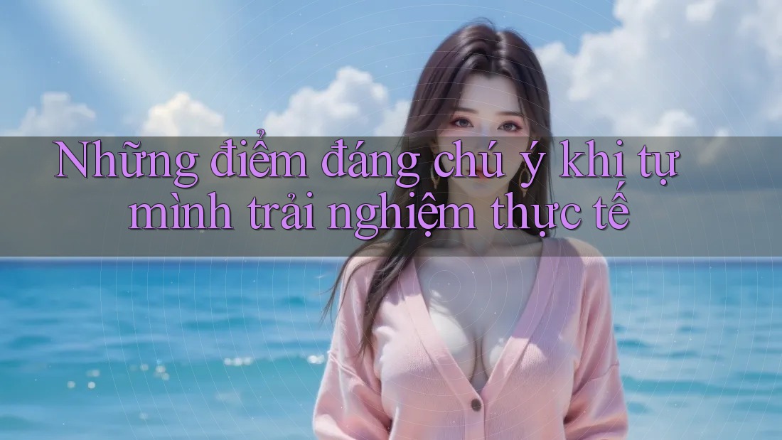 Những điểm đáng chú ý khi tự mình trải nghiệm thực tế