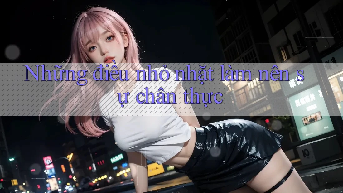 Những điều nhỏ nhặt làm nên sự chân thực