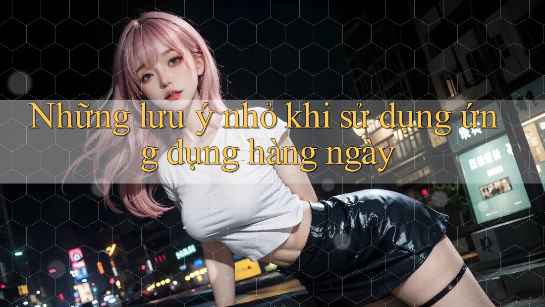 Những lưu ý nhỏ khi sử dụng ứng dụng hàng ngày