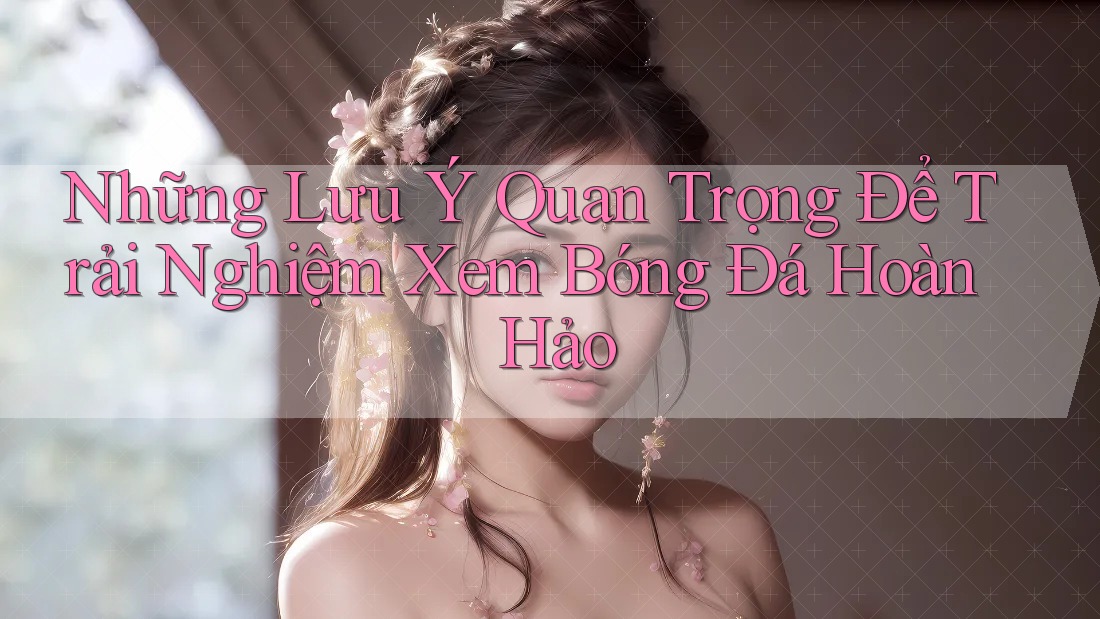 Những Lưu Ý Quan Trọng Để Trải Nghiệm Xem Bóng Đá Hoàn Hảo