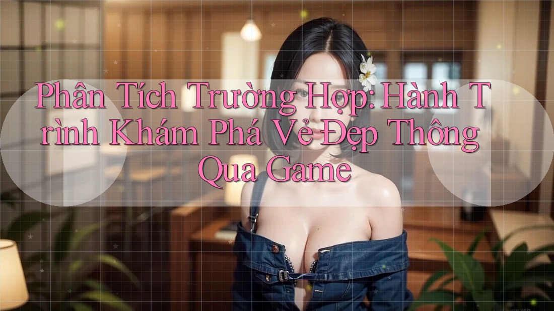 Phân Tích Trường Hợp: Hành Trình Khám Phá Vẻ Đẹp Thông Qua Game