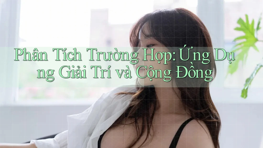 Phân Tích Trường Hợp: Ứng Dụng Giải Trí và Cộng Đồng