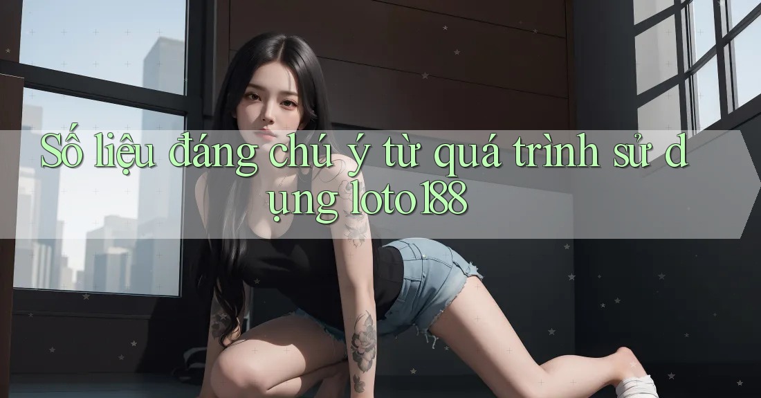 Số liệu đáng chú ý từ quá trình sử dụng loto188