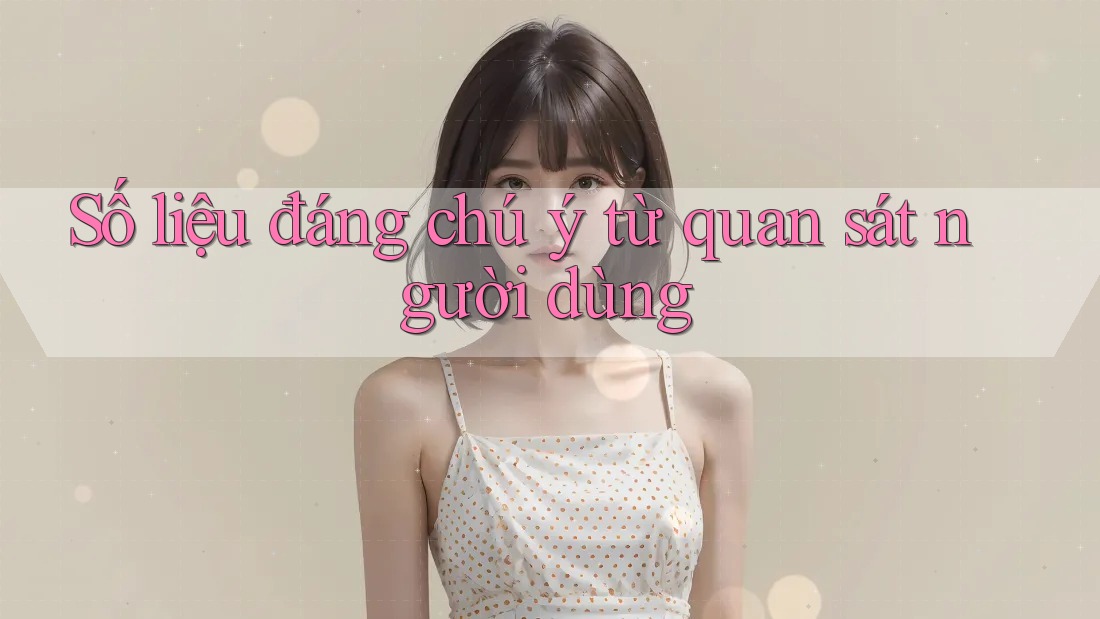Số liệu đáng chú ý từ quan sát người dùng