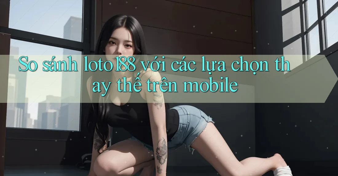 So sánh loto188 với các lựa chọn thay thế trên mobile