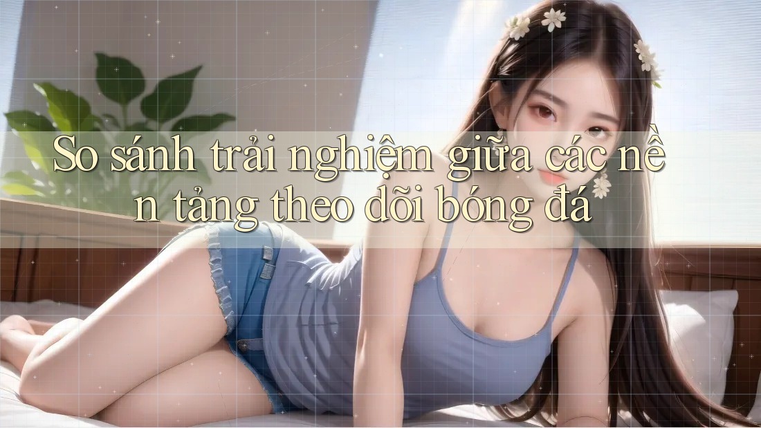 So sánh trải nghiệm giữa các nền tảng theo dõi bóng đá