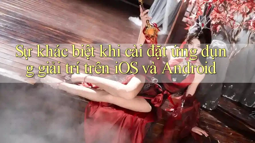 Sự khác biệt khi cài đặt ứng dụng giải trí trên iOS và Android