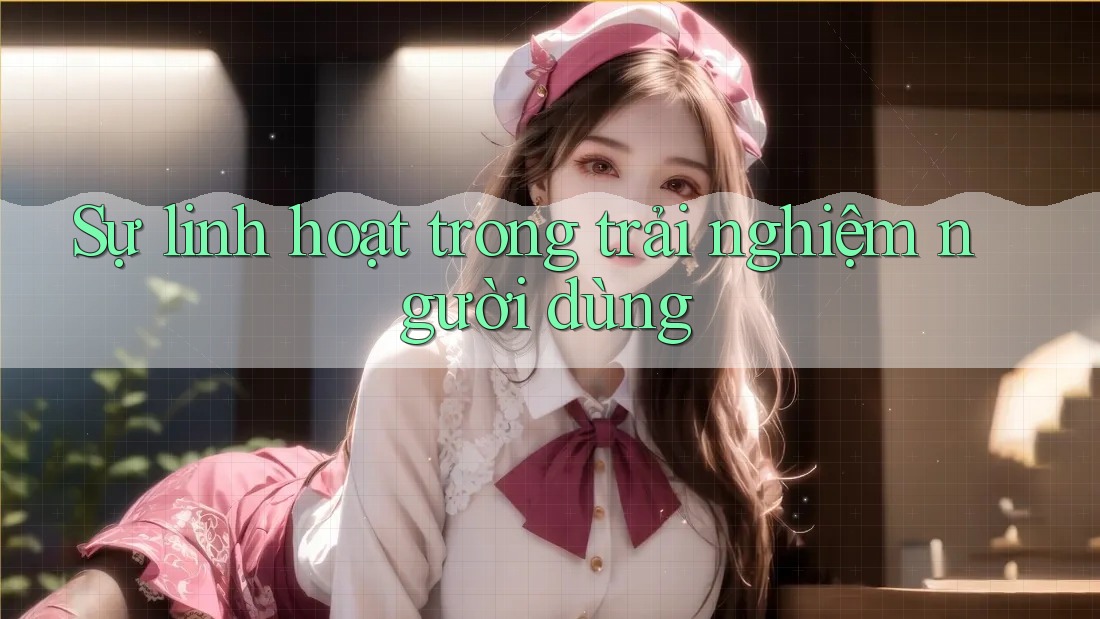 Sự linh hoạt trong trải nghiệm người dùng