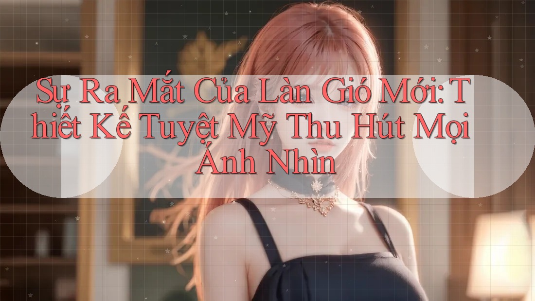 Sự Ra Mắt Của Làn Gió Mới: Thiết Kế Tuyệt Mỹ Thu Hút Mọi Ánh Nhìn