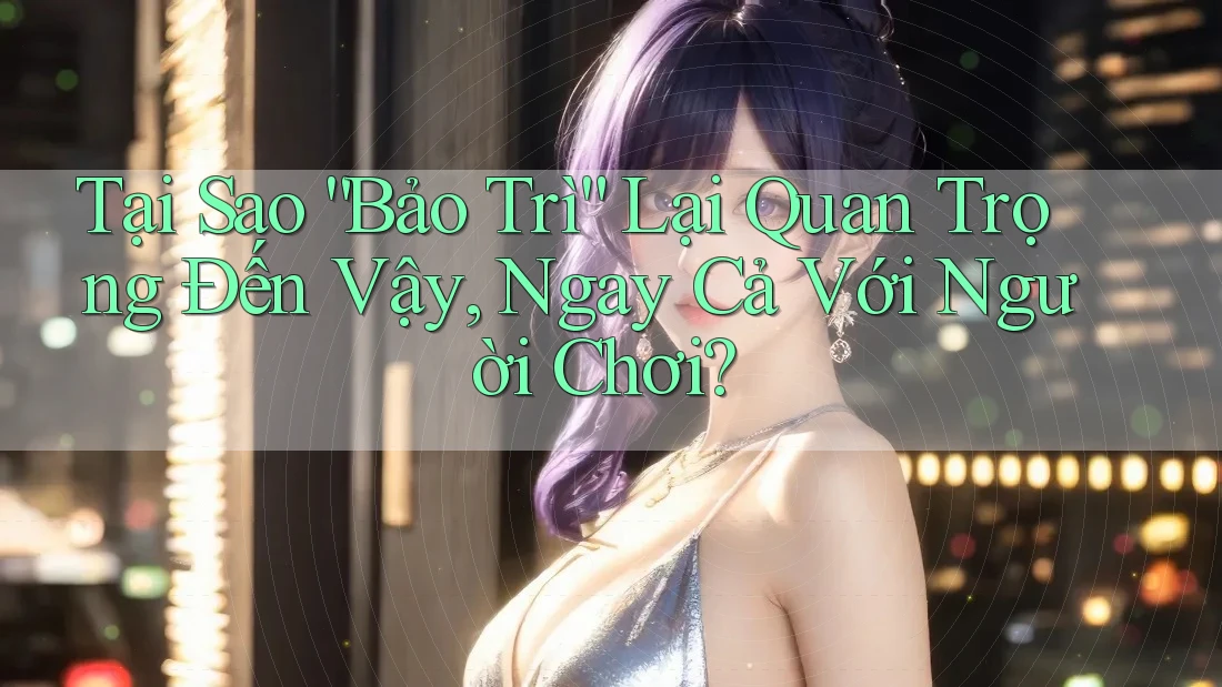 Tại Sao “Bảo Trì” Lại Quan Trọng Đến Vậy, Ngay Cả Với Người Chơi?
