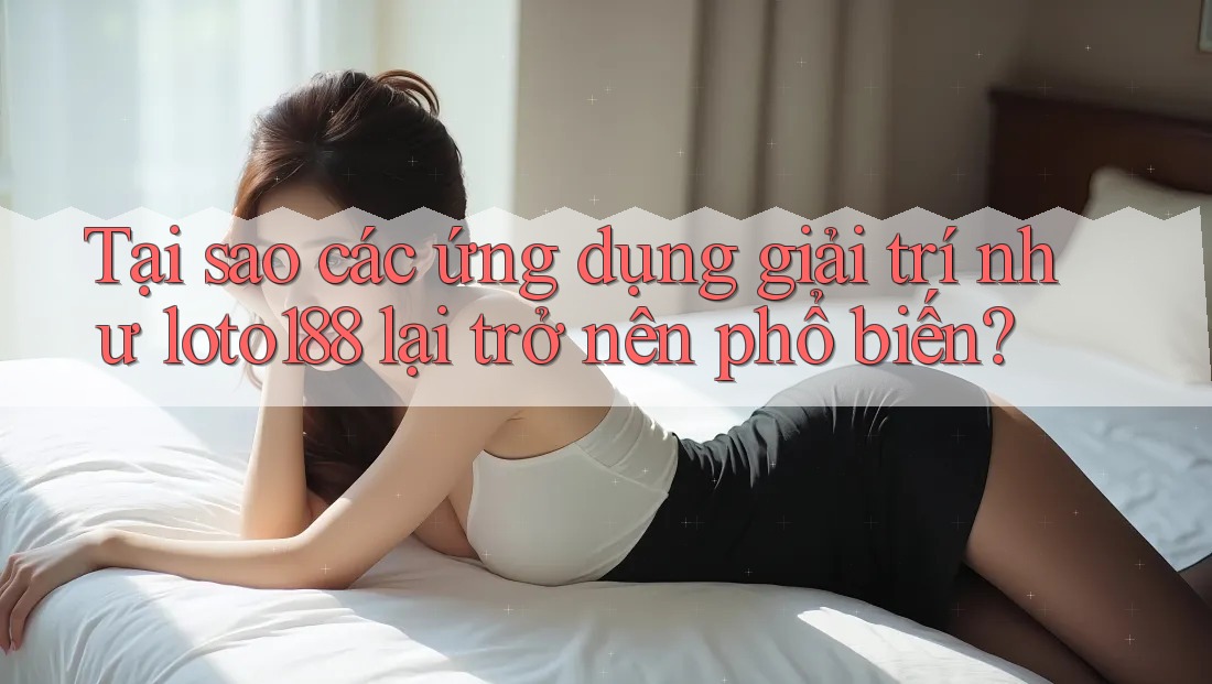 Tại sao các ứng dụng giải trí như loto188 lại trở nên phổ biến?