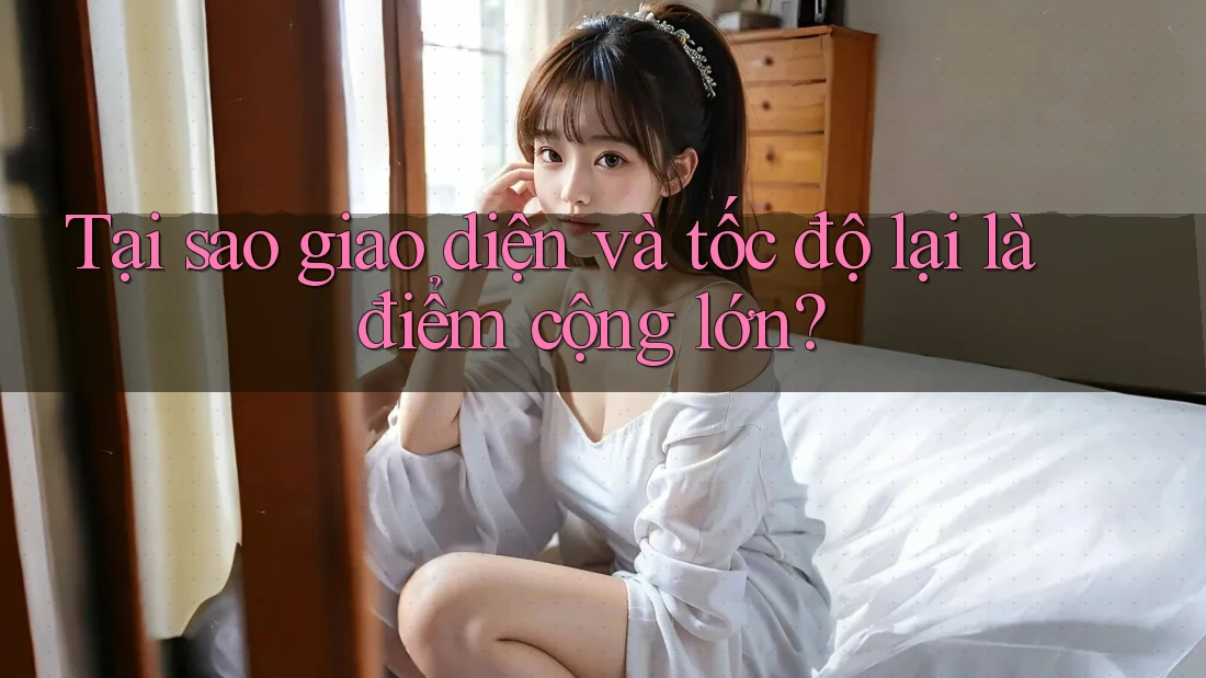 Tại sao giao diện và tốc độ lại là điểm cộng lớn?