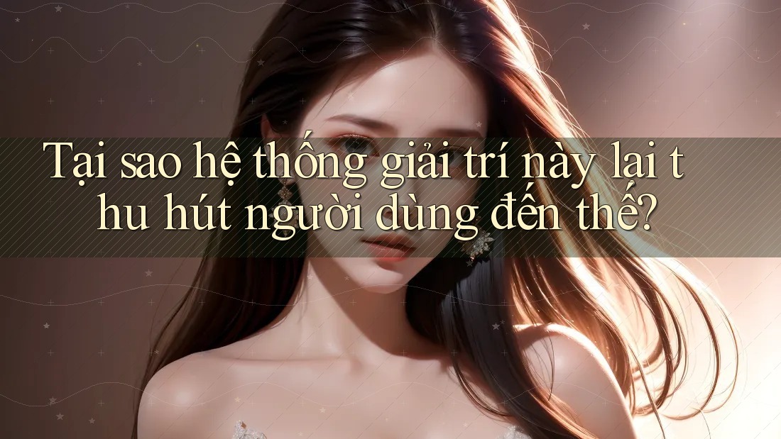 Tại sao hệ thống giải trí này lại thu hút người dùng đến thế?
