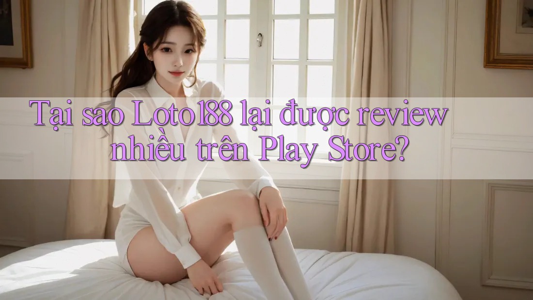 Tại sao Loto188 lại được review nhiều trên Play Store?