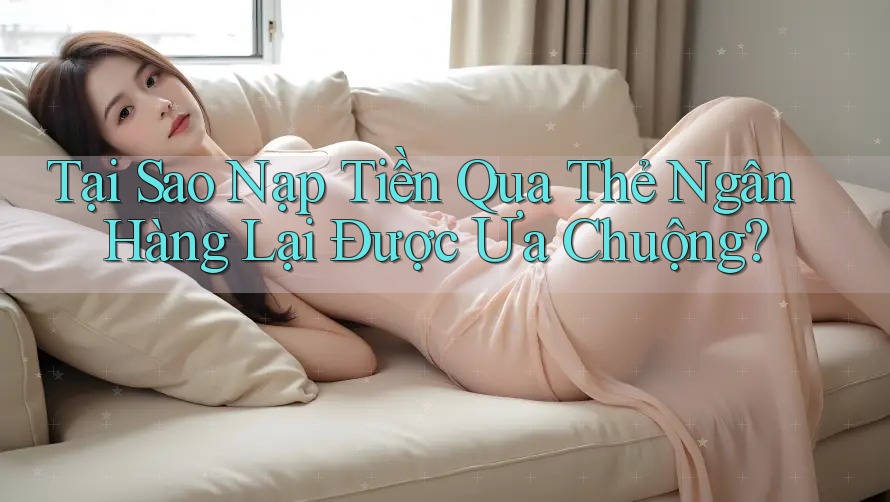Tại Sao Nạp Tiền Qua Thẻ Ngân Hàng Lại Được Ưa Chuộng?