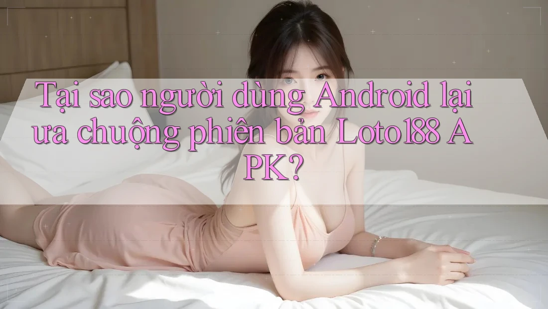 Tại sao người dùng Android lại ưa chuộng phiên bản Loto188 APK?