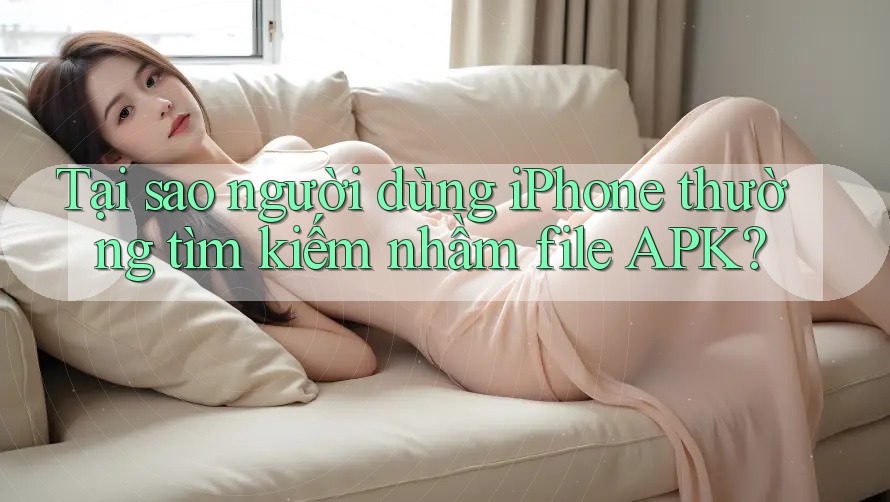 Tại sao người dùng iPhone thường tìm kiếm nhầm file APK?