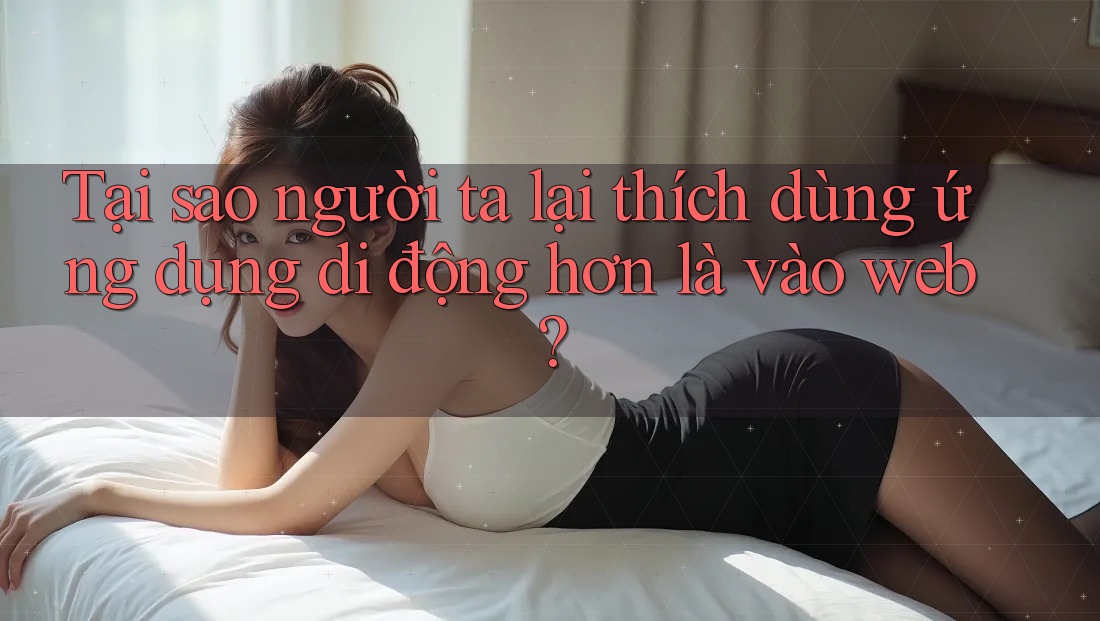 Tại sao người ta lại thích dùng ứng dụng di động hơn là vào web?