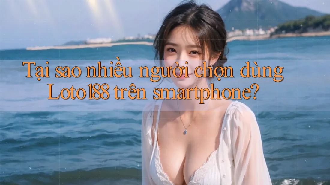 Tại sao nhiều người chọn dùng Loto188 trên smartphone?