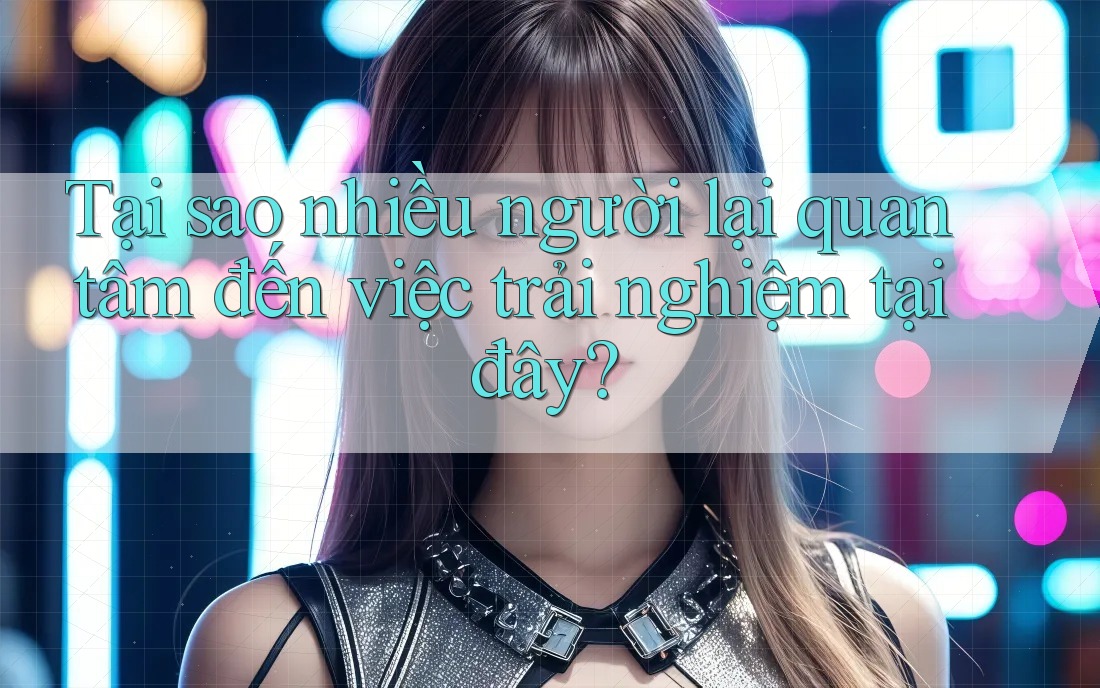 Tại sao nhiều người lại quan tâm đến việc trải nghiệm tại đây?