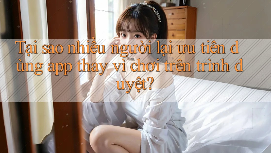 Tại sao nhiều người lại ưu tiên dùng app thay vì chơi trên trình duyệt?