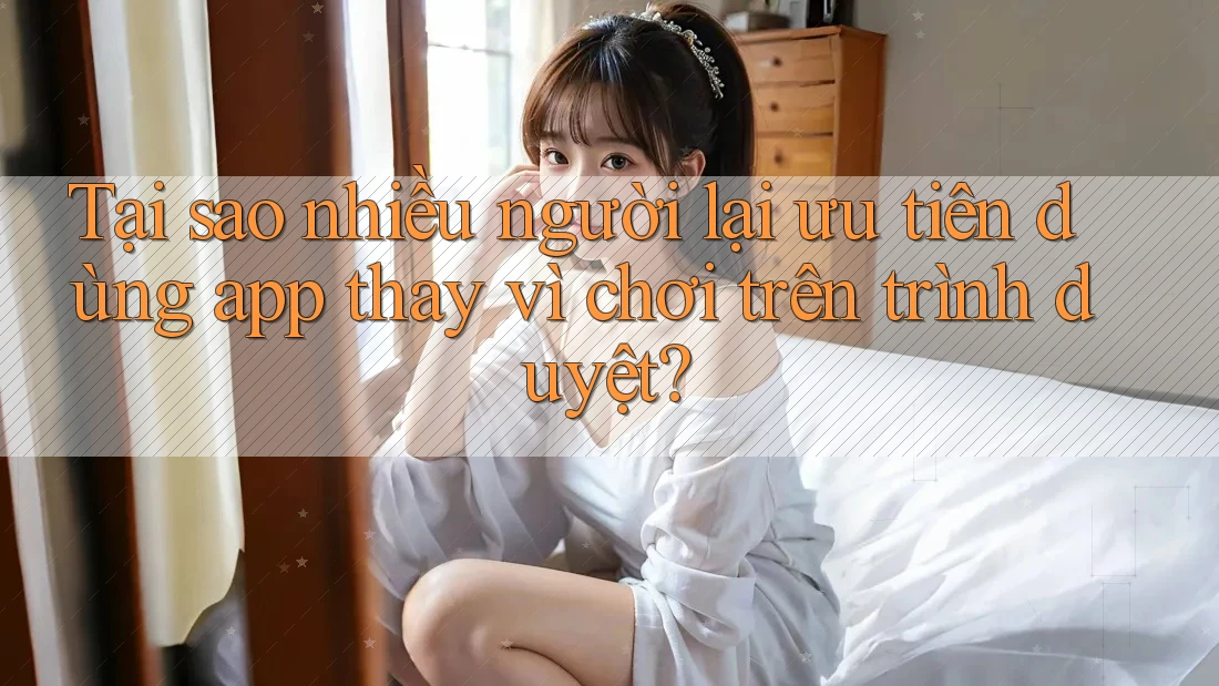 Tại sao nhiều người lại ưu tiên dùng app thay vì chơi trên trình duyệt?