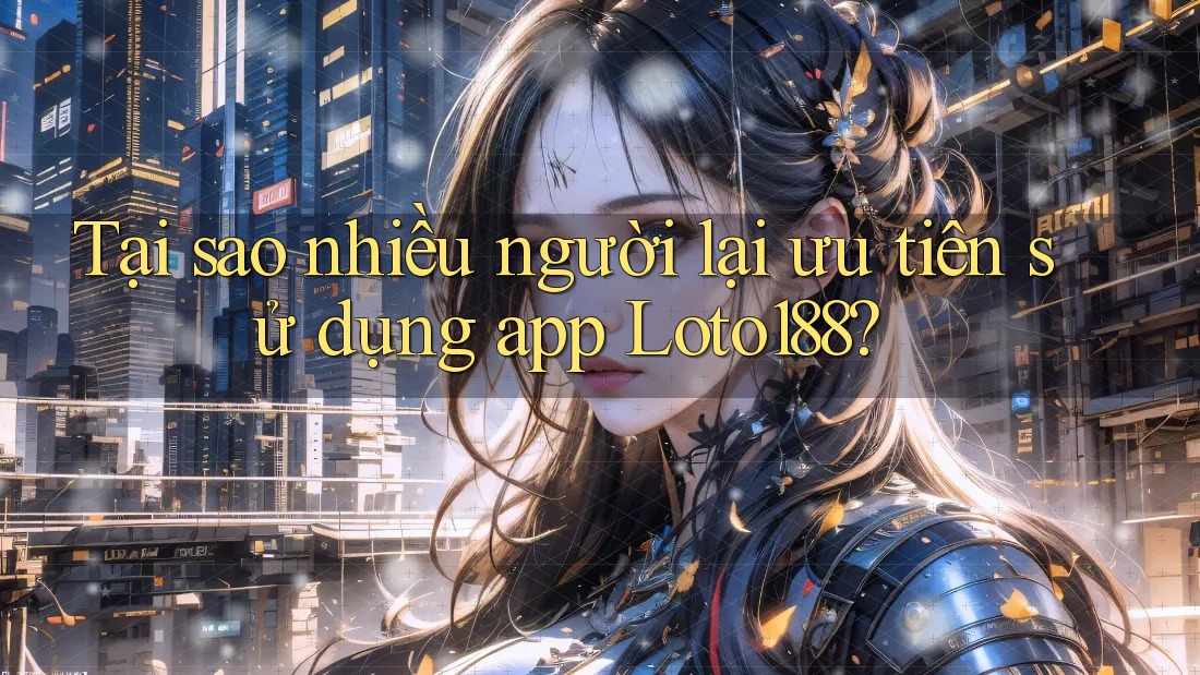 Tại sao nhiều người lại ưu tiên sử dụng app Loto188?