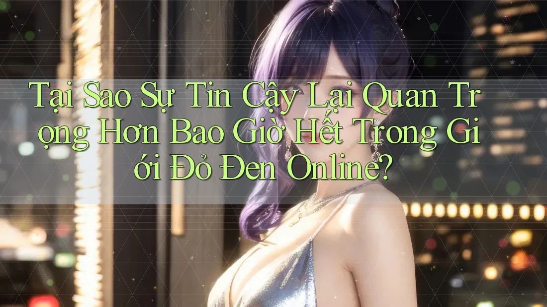 Tại Sao Sự Tin Cậy Lại Quan Trọng Hơn Bao Giờ Hết Trong Giới Đỏ Đen Online?