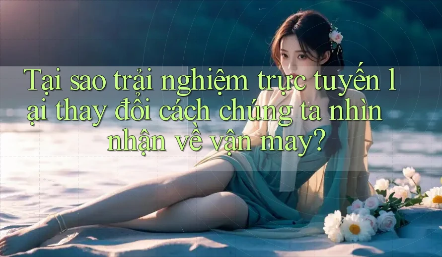 Tại sao trải nghiệm trực tuyến lại thay đổi cách chúng ta nhìn nhận về vận may?