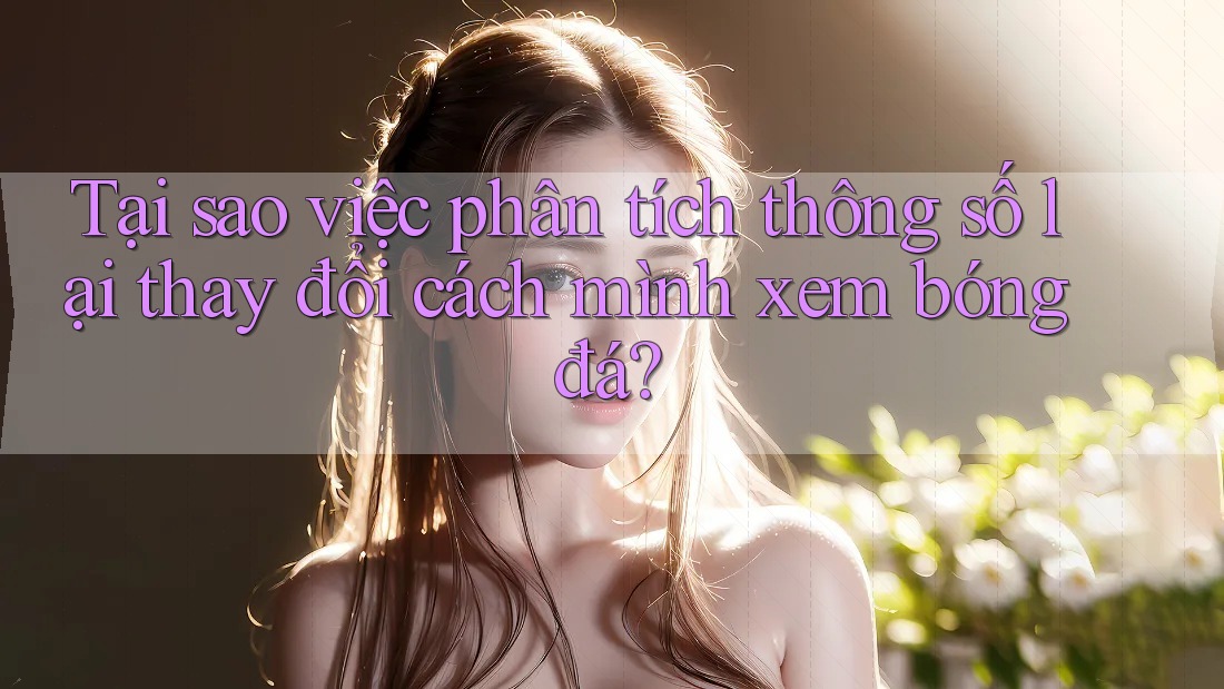 Tại sao việc phân tích thông số lại thay đổi cách mình xem bóng đá?